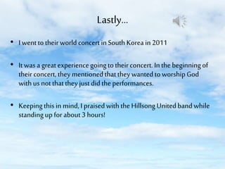 Lastly…
• I went to their world concert in South Korea in 2011

• It was a great experience going to their concert. In the beginning of
their concert, they mentioned that they wanted to worship God
with us not that they just did the performances.
• Keeping this in mind, I praised with the Hillsong United band while
standing up for about 3 hours!

 