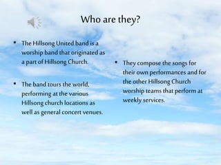 Who are they?
• The Hillsong United band is a
worship band that originated as
a part of Hillsong Church.

• The band tours the world,
performing at the various
Hillsong church locations as
well as general concert venues.

• They compose the songs for
their own performances and for
the other Hillsong Church
worship teams that perform at
weekly services.

 
