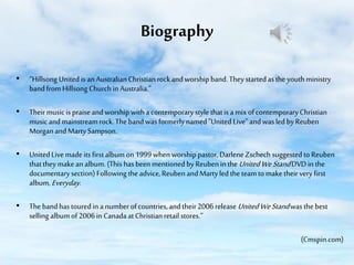 Biography
• “Hillsong United is an Australian Christian rock and worship band. They started as the youth ministry
band from Hillsong Church in Australia.”
• Their music is praise and worship with a contemporary style that is a mix of contemporary Christian
music and mainstream rock. The band was formerly named "United Live" and was led by Reuben
Morgan and Marty Sampson.

• United Live made its first album on 1999 when worship pastor, Darlene Zschech suggested to Reuben
that they make an album. (This has been mentioned by Reuben in the United We Stand DVD in the
documentary section) Following the advice, Reuben and Marty led the team to make their very first
album, Everyday.
• The band has toured in a number of countries, and their 2006 release United We Stand was the best
selling album of 2006 in Canada at Christian retail stores.”
(Cmspin.com)

 