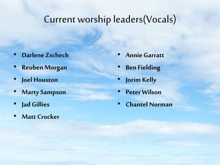 Current worship leaders(Vocals)
•
•
•
•
•
•

Darlene Zschech
Reuben Morgan
Joel Houston
Marty Sampson
Jad Gillies
Matt Crocker

•
•
•
•
•

Annie Garratt
Ben Fielding
Jorim Kelly
Peter Wilson
Chantel Norman

 