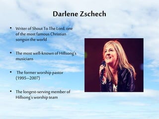 Darlene Zschech
• Writer of Shout To The Lord, one
of the most famous Christian
songsin the world
• The most well-known of Hillsong's
musicians
• The former worship pastor
(1995–2007)
• The longest-serving member of
Hillsong's worship team

 