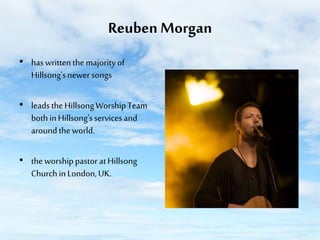 Reuben Morgan
• has written the majority of
Hillsong's newer songs
• leads the Hillsong Worship Team
both in Hillsong's services and
around the world.
• the worship pastor at Hillsong
Church in London, UK.

 