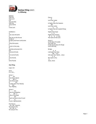 BRIDGE:
C#m B A                         Chorus
Holy Lord                             D
EB                              Lord Your name
You are Holy                               A
C#m B A                         Is higher than the heavens
Jesus Christ                          Bm
E                               Lord Your name
is the Lord                              G      D
                                Is higher than all created things
                                       A
CHORUS 3:                       Higher than hope
A                                      G D
now unto the lamb               Higher than dreams
E                                  D A D A Em
who sits on the throne          The name of the Lord
B C#m A
be glory and honor and praise   Verse 3:
A                               In the days of trouble
call all the saints             You cover me
E                               In the secret place of refuge
to join in the song             Lord I will sing
B
worship and praise him          Bridge:
BA                                        G A
the lord of lords               I will seek Your face
E                                        Bm A D
he's lord of lords              Call upon Your Name... Jesus
A                                        G A
lord of lords                   All I want is You
E                                 D
lord of lords                   Jesus, Jesus


One Thing

Capo: 3rd

Intro:
D A Em ...

Verse 1:
D      Em
One thing I desire
A      Bm G
One thing I seek
D           Em
To gaze upon Your beauty
A     Bm
Your Majesty

Verse 2:
D         Em
God of my salvation
A        Bm G
Lifter of my head
D         Em
Teach me how to live O Lord
A          D
In your righteousness

Pre Chorus:
 Em Bm Asus4 A
So I pray to You
 Em Bm A
So I pray to You


                                                                    Page 3
 
