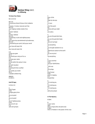 To Know Your Name                            C
                                             giver of life
Bm G D A X2                                  Em
                                             hope for the lost
Bm G D                                       D
the precious blood of jesus christ redeems   is in you
A                                            C
forgiven, i'm alive, restored, set free      all of the earth
Bm G D                                       Em
your majesty resides inside of me            shines with your light
A                                            D
forever i believe                            your glory
Bm
forever i believe                            G
Bm G D                                       you are the god who lives
arrested by a truth and righteousness        D
A Bm                                         you are the god who heals
your grace has overwhelmed my brokenness     Em
Bm G D                                       who are my hope
convicted by your spirit, let by your word   C
A                                            my everything
your love will never fail                    G
G                                            you brought salvation to us
your love will never fail                    D
                                             offered your peace to the earth
DA                                           Em
i know you gave                              you are my lord
Bm G                                         C
the world your only son for us               my everything
DA
to know your name                            G
Bm G                                         in your promise
to live within the saviour's love            D Em
DA                                           and your faithfulness
he took my place                             C
Bm G                                         i will trust
knowing he'd be crucified                    D
DA                                           all my days
you loved, you loved                         G
Bm G                                         king forever
a people undeserving                         D Em
                                             great in majesty
BRIDGE:                                      CD
D A Bm G                                     be glorified

                                             G
God Of Ages                                  i'm trusting you
                                             D
G D Em C D                                   i'm trusting you
                                             Em
G                                            i'm trusting you
God of ages                                  C
D Em                                         with all my heart
bringing glory here
C
you are good
D                                            In The Mystery
you are good
G                                            B G#m
son of righteousness
D Em                                         B
you are all i see                            in your name
CD                                           G#m
with all my heart                            there is hope when all seems lost
                                             E G#m
                                             there is freedom in the power of the cross


                                                                                          Page 4
 