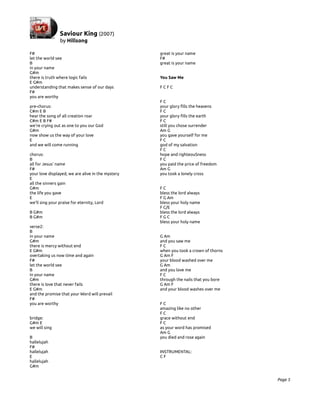 F#                                                 great is your name
let the world see                                  F#
B                                                  great is your name
in your name
G#m
there is truth where logic fails                   You Saw Me
E G#m
understanding that makes sense of our days         FCFC
F#
you are worthy
                                                   FC
pre-chorus:                                        your glory fills the heavens
C#m E B                                            FC
hear the song of all creation roar                 your glory fills the earth
C#m E B F#                                         FC
we're crying out as one to you our God             still you chose surrender
G#m                                                Am G
now show us the way of your love                   you gave yourself for me
E                                                  FC
and we will come running                           god of my salvation
                                                   FC
chorus:                                            hope and righteouSness
B                                                  FC
all for Jesus' name                                you paid the price of freedom
F#                                                 Am G
your love displayed, we are alive in the mystery   you took a lonely cross
E
all the sinners gain
G#m                                                FC
the life you gave                                  bless the lord always
E                                                  F G Am
we'll sing your praise for eternity, Lord          bless your holy name
                                                   F C/E
B G#m                                              bless the lord always
B G#m                                              FGC
                                                   bless your holy name
verse2:
B
in your name                                       G Am
G#m                                                and you saw me
there is mercy without end                         FC
E G#m                                              when you took a crown of thorns
overtaking us now time and again                   G Am F
F#                                                 your blood washed over me
let the world see                                  G Am
B                                                  and you love me
in your name                                       FC
G#m                                                through the nails that you bore
there is love that never fails                     G Am F
E G#m                                              and your blood washes over me
and the promise that your Word will prevail
F#
you are worthy                                     FC
                                                   amazing like no other
                                                   FC
bridge:                                            grace without end
G#m E                                              FC
we will sing                                       as your word has promised
                                                   Am G
B                                                  you died and rose again
hallelujah
F#
hallelujah                                         INSTRUMENTAL:
E                                                  CF
hallelujah
G#m


                                                                                     Page 5
 