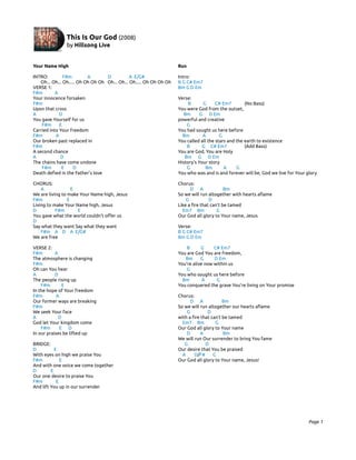 Your Name High                                                        Run

INTRO:          F#m         A       D           A E/G#                Intro:
    Oh... Oh... Oh..... Oh Oh Oh Oh Oh... Oh... Oh..... Oh Oh Oh Oh   B G C# Em7
VERSE 1:                                                              Bm G D Em
F#m        A
Your innocence forsaken                                               Verse:
F#m                                                                        B      G      C# Em7        (No Bass)
Upon that cross                                                       You were God from the outset,
A            D                                                          Bm       G D Em
You gave Yourself for us                                              powerful and creative
    F#m      E                                                            G
Carried into Your freedom                                             You had sought us here before
F#m        A                                                            Bm        A        G
Our broken past replaced in                                           You called all the stars and the earth to existence
F#m                                                                       B       G C# Em7             (Add Bass)
A second chance                                                       You are God, You are Holy
A             D                                                          Bm G D Em
The chains have come undone                                           History’s Your story
    F#m        E     D                                                    G         Bm       A     G
Death defied in the Father's love                                     You who was and is and forever will be, God we live for Your glory

CHORUS:                                                               Chorus:
    A              E                                                        D A               Bm
We are living to make Your Name high, Jesus                           So we will run altogether with hearts aflame
F#m              E                                                        G           D
Living to make Your Name high, Jesus                                  Like a fire that can’t be tamed
D          F#m       E                                                  Em7 Bm            G
You gave what the world couldn't offer us                             Our God all glory to Your name, Jesus
D
Say what they want Say what they want                                 Verse:
    F#m A D A E/G#                                                    B G C# Em7
We are free                                                           Bm G D Em

VERSE 2:                                                                  B      G     C# Em7
F#m        A                                                          You are God You are freedom,
The atmosphere is changing                                               Bm      G     D Em
F#m                                                                   You’re alive now within us
Oh can You hear                                                           G
A          D                                                          You who sought us here before
The people rising up                                                    Bm        A     G
    F#m        E                                                      You conquered the grave You’re living on Your promise
In the hope of Your freedom
F#m         A                                                         Chorus:
Our former ways are breaking                                                D A              Bm
F#m                                                                   So we will run altogether our hearts aflame
We seek Your face                                                         G          D
A            D                                                        with a fire that can’t be tamed
God let Your kingdom come                                               Em7 Bm           G
    F#m       E D                                                     Our God all glory to Your name
In our praises be lifted up                                               D      A           Bm
                                                                      We will run Our surrender to bring You fame
BRIDGE:                                                                  G          D
D          E                                                          Our desire that You be praised
With eyes on high we praise You                                         A     D/F#      G
F#m           E                                                       Our God all glory to Your name, Jesus!
And with one voice we come together
D        E
Our one desire to praise You
F#m         E
And lift You up in our surrender




                                                                                                                                    Page 1
 
