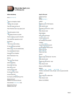 Where We Belong                          Sing To The Lord

                                         (CAPO 2nd Fret)
Intro: A – D – A – D
                                         Key: A
                                         INTRO: Em Bm C
A
 There is no height or depth             VERSE 1
F#m                                      G            D
 Neither Life nor death                  Righteous ruler of the heavens
       D                                 Am7       C
That can’t take me from all              Holy, Holy our God
                A                        G             D
That I find here now in you glory Lord   Sovereign Lord of all cre - ation
                                         Am7       C
A                                        Holy, Holy our God
 No other powers or love
F#m                                      PRE-CHORUS:
 The things of now or to come               C     G
    D                                    Every tribe and tongue
There’s nothing on earth in this life          Em     D
           A                             Lift your voice as one
That could ever separate us Lord             C     Em D
                                         He is greatly to be praised
Pre-Chorus
F#m            A                         CHORUS
 Your love is never ending                     G C Em D
           D                             Sing to the Lord, oh my soul
To Your hands we surrender                   Em C/E Em D
       F#m                               Let the heavens shout for joy
Where all our sins are washed away       Am7 C Em D
          A                              Great is our God
Your grace beyond reason                 Am7 C Em D
          D                              Great is our God
Has paid for our freedom
      E                                  Verse 2
We’re made alive in You                  G             D
                                         Nations come and bow be - fore Him
Chorus:                                  Am7        C
A           E                            Holy, Holy our God
 We run to your throne,                  G             D
      F#m                                Angels sing now and for - ever
where we belong                          Am7       C
          D                              Holy, Holy our God
Every heart will sing
        A                                [Return to PRE-CHORUS]
that Jesus is Lord
          E                              BRIDGE:
Casting all else aside                    Gsus4 G G/B         Cadd9         Em D G/B        C
            F#m                          The hea - vens shall de - clare, the glo - ry of our great God (3X)
For the joy of our Christ
         D                               VERSE 3:
Let your glory fall                      G            D
                  A-D                    Jesus, come let us adore Him
Our hearts are filled with your fire     Am7       C
                                         Holy, Holy our God.
(Repeat Verse 2)
(Repeat Pre-Chorus & Chorus)             [Return to CHORUS]

Instrumental: A – D – A – D (2x)

(Repeat Pre-Chorus)
(Repeat Chorus 2x)




                                                                                                          Page 5
 