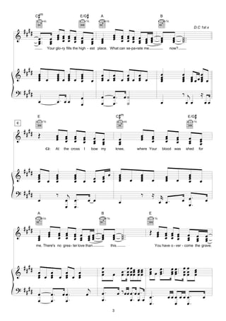 #
           C m                                      E/G      #           A                                                       B
                   4fr.                                     7fr.              5fr.                                                      7fr.


    ####                                                                                                                                                          D.C 1st x

                           œ œ œ œ œ œ
&                            œ œ œ                                                    œ œ œ œ œ œ
                                                                                      œ œ œ œ œ œ                                œ             œ       ˙ ..
            œ ..
            œ.             œ œ œ œ œ œ
                                   œ œ                             œ
                                                                   œ     œ
                                                                         œ            œ œ œ œ œ œ œ                              œ
                                                                                                                                 œ             œ
                                                                                                                                               œ       ˙.
                                                                                                                                                       ˙
            œ              œ                                       œ     œ                    œ œ
                          Your glo-ry fills the high - est place. What can se-pa-rate me                                                    now?




    ####
            œ                      œ      œ   œ                          œ œ                                                     œ                     œ œ œ
&           œ
            œ œ
            œ
                                   œ
                                   œ œ
                                   œ
                                          œ
                                          œ œ œ
                                          œ   œ
                                              œ                    œ     œ œ œ œ œ œ œ œ
                                                                         œ œ     œ œ
                                                                                 œ œ                                             œ
                                                                                                                                 œ
                                                                                                                                 œ                     œ œ œœœ œ
                                                                                                                                                       œ œ œ
                                                                                                                                                       œ     œ
? ####                                                                                                                                                 ‰ j                ≈
                                                    œ                    œ            œ. œ ˙
            œ                      œ. œ œ           œ                    œ            œ. ˙                                       œ                      œ œ                    œœ

           E                                                                              C m#                                                                E /G   #
                   7fr.                                                                          4fr.                                                             7fr.
C

    ####
&           Œ                      œ œ œ œ
                                   œ œ œ œ                             œ œ                                   œ
                                                                                                             œ        œ
                                                                                                                      œ                 œ
                                                                                                                                        œ          œ          œ
                                   œ œ œ œ                             œ œ
                                                                       œ œ                   œ
                                                                                             œ               œ        œ                 œ          œ
                                                                                                                                                   œ          œ
                                                                                                                                                              œ          œ
                                                                                                                                                                         œ
                                                                                             œ                                                                           œ
                     C2:           At   the cross       I          bow my                 knee,             where Your             blood was              shed           for




    ####
&           œ
            œ                      œ
                                   œ          œ
                                              œ                        œ œ œ                 œ
                                                                                             œ               œ
                                                                                                             œ                          œ                     œ
                                                                                                                                                              œ
            œ œ
            œ                      œ
                                   œ          œ œ
                                              œ                        œ œ
                                                                         œ                   œ
                                                                                             œ          œ    œ
                                                                                                             œ        œ                 œ
                                                                                                                                        œ          œ          œ
                                                                                                                                                              œ          œ
? ####                             ‰      j                                                                  ‰        ≈ r
            œ                            œ œ.                œ œ                             œ                          œ œ.                           œ œ.                      œ
                                         œ œ.                                                                                                            œ.
           A                                                             B                                        E
                   5fr.                                                       7fr.                                        7fr.


    ####
&           œ             œ
                          œ         œ œ œ œ œœ
                                    œ œ œ œ œœ                           œ            œ ˙ ..                      Œ œ œ œ œ
                                                                                                                    œ œ œ œ                                   œ œ œ
            œ             œ         œ œ œ œ œœ                           œ
                                                                         œ            œ ˙.
                                                                                      œ ˙                           œ œ œ œ                                   œ œ œ
            œ                                                                                                                                                 œ œ œ
           me. There's no grea - ter love than                                       this.                                You have o - ver - come the grave.




    ####                                                                 œ
            œ œ                                                          œ              œ .. œ œ œ œ œ œ œ
                                                                                      œ œ œ œœ œ œ œ
                                                                                                                                 œ ..
                                                                                                                                 œ.            œ œ .. œ œ œ
                                                                                                                                               œ œ. œ œ œ
&           œ œ œ œ œ œ œ
            œ œ     œ œ
                    œ œ                                                  œ                   œ œœ œ œ œ                          œ             œœ œœ œ

? ####                                                       j           œ.               œ ‰ œœ œ . œ œ . œ .
       œ                      œ.        œœ.                 œ                                                                               œ œ œ œ œ œ.                     œ
       œ                      œ.         œ.                              œ.                      œ. œ.œ œ
                                                                                                             .                                  œ œ.
                                                                                      3
 