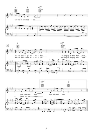 A                   B                          #
                                                         C m
                                                               4fr.


    ####                                         j
&           œ œ œ œ œ.                                                                   Œ           ’          ’    ’       ’
                                                œ         ˙.
           san - na in the high        -       est.


    ####                                                          œ                œ
                                                          œœœœœœœœ œœœœœœœ œœœœœœœœ œœœœœœ
&           œ œ œ œ œ œ œ
            œ œ     œ œ œ                                 œ                œ

? ####                                           j
                                                          w                                          ˙.                      œ. œ
       ˙                       œ.               œ

               E                                                                                #
                                                                                               C m
C                                                                                                   4fr.


  #### . ‰ j
&      . œ œ œ. œ œ œ œ œ                                              œ        Ó               œ œ œ œ œ. œ œ
             œ                                                                                  œ œ œ œ œ. œ œ œ
           Vse 3:   I see a ge - ne        -      ra     - tion,                                ri - sing up to take their   place,

                                          j
           Vse 4:   I see a near re        -      vi     - val.                                Stir - ring as we pray and    seek.

  # # # # . œ .. œ œ œ ..                œ œ œ œœ                                               œ
&         . œ . œ œ œ . œ œ œ œ œ .. œ ‰ œ œ œ œ œ
            œ        œ          œ œ      œ œ                                                    œ œ œ œ œ œœ œ œ œ
                                                                                                œ œœ œ œ
                                                                                                      œ        œ
                                                                                                               œ
? # # # # .. œ œ ≈ œ . œ                       ≈ œ.            œ       œœ     œ. œ œ. œ œ                  ≈ œœ œ            ≈œ œ
             œ     J œ                           J        œ                 œ      œ.

                                                           1
                                                                #
                                                               F m7                                        B



    ####
&          œ ‰ œj œ . œ œ œ                                                ‰ j œ. œ œ
                                                                                      œ                    ˙.
                                                                                                                             Œ        ..
                                                                   œ         œ
                    with self - less            faith.                      With self - less    faith.
                    We're on our               knees,

  #### œ . œ œ              œ œ                                               j                                      j
&      œ .. œ œ œ œ         œ œ                 œœ                 œ .. œœ ‰ œœ œœ
                                                                   œœ . œ œ œ œ                œœ œ
                                                                                               œ œ         œ .. œ ‰ œ œ œ œ ..
       œ          œ         œ œ            œ                       œ.        œ œ               œ           œ. œ œ œ œ œ
                                                                                                           œ        œ œ
? #### œ œ ≈ œ œ                      r                                                        ‰ ≈ r œ œ œ œ œ œ . œ œ . œ ..
                            œ. œ ‰ ≈ œ œ œ œœœ œ                                                  œ




                                                                       3
 