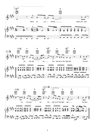 2
                #
               F m7                                                                                                  B



    ####                                        j
&                                        ‰     œ              œ.                     œ œ                œ            ˙.                                     œ œ
                   œ
                                              we're           on                 our               knees.                                          Chs 2:   Ho - san-


  #### œ .                                      j
&      œœ .. œœ ‰                              œ
                                               œœ             œ
                                                              œœ                            œ
                                                                                            œœ                       œ œ œ œ œ œ œ
       œ.    œ                                 œ              œ              œ              œ           œ œ          œ œ œ œ œ œ œ œ
                                                                                                                     œ   œ œ œ œ œ
? ####
       œ œ      œ                              œ              œ.                     œ œ                             œ œ œ œ œ œ œ.                                 œ


                       E/G   #           A                    B                        C m  #                 A                #
                                                                                                                              C m              B

  %                                                                                              4fr.                               4fr.


   #### . œ
D


                                 œœ Œ œ œ                                                    j
&       .                                                     œ œœ œ                        œ ‰‰ œ œ œ œ œ œ œ
                                                                                                 J
                                                                                                                                               Ó         Œ œ œ
                                   na,       Ho-san                -         na.                        Ho - san-na in the high-est.                           Ho san-


  #### . œ œ œ œ œ œ œ œ                                      œœ œ œ
                                                              œœ œ œ                        œ œ œ œ œ œ œ œ œ œ œ œ œ œ œ œœ œœ œ
&      . œ œ œ œ œœ œ œ
         œ œ œ œ œœ œ œ                                       œœ œ œ                        œ œ œ œ œ œ œ œ œ œ œ œ œ œ œ œœ œœ œ
                                                                                            œ œ œ œ œ œ œ œ œ œ œ œ œ œ œ œœ œœ
? # # # # ..
             œ .œ ≈ œ œ œ .œ ≈ œ œ œ .œ ≈ œ œ                                               œ . œ ≈ œ œ œ . œ ≈ œ œ œ . œ ≈ œœ œ .œ ≈ œœ ≈ œœ ≈ œ œ



               E/G #               A                  B                      C m #
                                                                              Last to       ﬁ       2 - On DS only
                                                                                                        A                 B                E
                                                                                     4fr.


    ####
&              œ         œœ Œ œ œ                     œ œœ œ Œ ‰ œj œ œ œ œ œ .                                                     j                Œ        œ œ ..
                                                                                                                                   œ ˙
                             na.         Ho-san           -            na.                  Ho - san na in the high - est.                                   Ho-san-


  #### œ œ œ œ œ œ œ œ                                œœ œ œ                         œœ œ œ œ œ œ œ œœ œ œ                                 œ . œ ≈ œ œ œ ..
&      œ œ œ œ œœ œ œ
       œ œ œ œ œœ œ œ                                 œœ œ œ
                                                      œœ œ œ                         œœ œ œ œ œ œ œ œœ œ œ
                                                                                     œœ œ œ œ œ        œ œ                                 œ .. œ œ œ œ œ œ œ
                                                                                                                                           œ œ œœ œ   œœœ
? ####                                                                          œœ                                                                            ≈ œ œ ..
       œ . œ ≈ œ œ œ . œ ≈ œ œ œ . œ ≈ œ œ œ . œ ≈ œœ œ . œœ œ œ .œœœœ œ œœ œ .


                                                                                            4
 