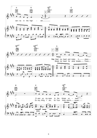 1.
           A                    B                                      #
                                                                      C m                                          E
                                                                            4fr.


    ####
                                                                  E

            œ œ œ œ œ.                                      j .                                         Œ
&                                                          œ . ˙.                                                  ’ ’               ’ ’
           san - na   in   the high        -              est.


  #### œ                         œ
&         œ œ œ œœ œ œ œ œ .. œ œ œ œ
          œ œ œ œ œ
                   œ œ œœ        œ œ œ œ
                                       œ
                                                                                              œ œ œ œ œ œ œ œ œ œ œœ
                                                                                              œ œ œ œ œ œ œ œ œ œ œ
                                                                                              œ     œ œ œ œ œ œ œ œ œ
? # # # # œ œ ≈ œ œ œ œ ≈ œ œ .. œ ≈ œ œ                                                      œœœ œ œ œ                     ≈œœ ‰ œ œ œ
          œ        œ


           F m7#                       #
                                      G m7                                                A
                                               4fr.


    ####
                                                                                   F


&              ’ ’ ’ ’                 ’ ’ ’ ’ .. .. œ                                            œ œ          œ       œ         œ       œ œ
                                                                              Bdg:      Heal my heart and make     it                     clean.
                                                                                        Break my heart for what breaks                    Yours.

    ####                                                         œ œ œ .. .. œ
&      œœ          œ œœœœœ             œœœ œ                                 œ                    œ œ
                                                                                                  œ œ          œ       œ         œ       œ œ
       œœ
       œœ          œ œœœœœ             œœœ œ
                                       œœœ œ
                                           œ                     œœ œœ
                                                                 œœ œœ       œ                      œ          œ       œ         œ       œ œ
? #### œ           ≈œ ‰ œ œ                           ≈         j . .
                     œ œ               œ                  œœ ‰ œ œ. œ. . œ.                        œ≈œœ                œ.            œ œ.       œ


           B                           E                                                            #
                                                                                                  C m
                                                                                                        4fr.


    ####               Ó                   œ œ œ œ œ                                                                                        Œ
&          ˙                                                                           œ œ          œ          œ       œ
                                                                                                                             œ       œ
                                       O - pen up my eyes                               to the    things un     -           seen
                                       Ev - ery thing I am,                            for Your    King - dom's            cause.

  # # # # œ .. œ ≈ œ ≈ œ œ œ œ œ ..                       œœ œ œœ œ œ                               œ          œ       œ œ           ≈œœ œ œ
&         œ. œ œœ œœ œ œ œ.
          œ        œ           œ                          œ  œ œœ œ
                                                             œ œ œ                                  œ
                                                                                                    œ          œ
                                                                                                               œ       œœœ
                                                                                                                       œ œ            œœ œ œ
                                                                                                                                       œ œ
? #### œ œ œ œ œ œ . œ œ . œ œ œ ≈ œ œ . œ œ .                                                œ     œ                  œœœ           œ. œ œ. œ
                             œ      œ




                                                                      5
 