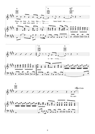 A
                                                        1
                                                            B                                    #
                                                                                                C m
                                                                                                      4fr.


  #### œ œ œ                                                          ‰ j œ                       j
&                         œ     œ. œ œ œ                    œ           œ             œ          œ ‰ Œ               Ó
           Show me how to love like               You                    have loved   me.
            As   I walk from earth in         -    to

  #### œ .          œ           œ œ ≈ œj .                  œœ œ œ                           œ œ œ
                                                                                  œ œœ œ . œ œ œ œ œ œ œ œ œ
                                                                                  œ œ œ ..
&      œ ..
       œ           œœ
                    œ     œ     œœ œ œ .
                                œ
                                                            œœ œ œ
                                                            œ œ                   œ œ        œ œ œ œœ œœ œ
                                                                                                   œœ œœ

? ####   œ œ.                 œ œ œ           œ œœ
       œ                        œ                  œ. œ≈ œ œ œ œ ‰ œ                             œ. œ≈œœ ≈œœ ≈œ œ

                                      2
                                          B                                            A



    ####                                   j
&          ’ ’ ’ ’ ..                     œ ‰ ‰ œj œ . œ œ                             œ
                                                                                        j ‰ Œ                    Ó
                                                                e - ter - ni - ty.


  #### œ œ œ œ œ œ œ œ . œ œ œ œ           œ œ œ œ œ
&      œ œ œ œ œ œ œ œ . œ œ œ œœœ œ œ œ œœ œœ œœ œœ œœ œ
         œ œ œ œ œ œ     œ     œ   œ œ œ
                                     œ
? # # # # œ . œ ≈ œ œ ≈ œ œ ≈ œ œ .. œ .
                                                  œ ≈ œ œ ≈ œ œ ≈ œ œ ˙.                                                 œ. œ


           A


    ####
                                                                                                             D   % al Coda
&          ’       ’    ’      ’          ’ ’ ’ ’                             Ó             Œ    œ œ
                                                                                                 Ho - san-


  #### œ œ œ œ œ œ œ œ œ œ œ œ œ œ œ
&         œ œ œ œ œ œœ œ œ œœ œ œ œœ œ œœ œœ œ
                             œ œ œ œ œœ œ œœ œœ œ
                                     œœ œ œœ œœ œ
? ####                                      œ œœ
       w                                  œ. ≈ œ. œ≈œ œ œ. œ ≈ œ œ ≈ œ œ œ œ




                                                            6
 