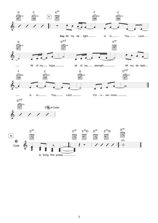 G                 C                               Am                                          F                          C
           3fr.             3fr.                                                                        8fr.                       3fr.
                                          F



& ’ ’ ’ ’                                     ..        Ó           œ œ œ œ œ                       œ          œ œ             œ           œ         œ œ
                                                             Bdg:   All my de - light                          is    in                   You,        Lord.

      G                                                      D m7                                                         Am
           3fr.                                                     5fr.




& ˙                         œ                                  ˙                                                                          œ œ œ œ
                    œ œ œ œ                                                      œ œ œ œ                 œ       œ        ˙
                   All      of my         hope,                                  all       of my     strength.                            All my de - light

      F                              C                                                 G                                             D m7
           8fr.                          3fr.                                               3fr.                                              5fr.




& œ                         œ        œ                                                                                    œ               w                   ..
                   œ                                œ         œ        œ               ˙            œ œ œ
                   is       in                     You,             Lord.                           For - e - ver - more.

      D m7

                                      % al Coda
            5fr.
                                     D

& ’                ’        ’         ’

                                                                                                                                   Dm
                   Dm                                                           Dm          E m/D   Dm         E m/D



    ﬁ
G

                                                                                                             U
                                                                           ..          Œ Ó                .. |
    Coda      & œ
                œ
                œ                  œ œ œj œ ..
                                   œ œ œ œ.
                                   œ œ œ œ                                      œ
                                                                                œ
                                                                                                     ’’’’
                                                                                œ
                                 to bring Him praise.




                                                                                       3
 