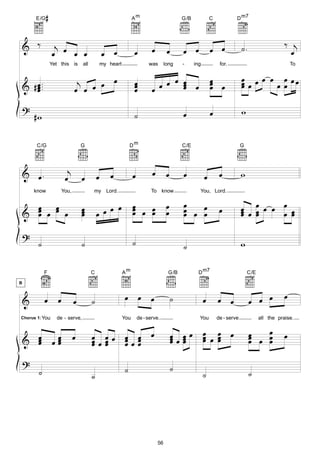 E/G   #                                                    Am                           G/B             C            D m7




    & ‰              j                                                                                            œ œ              ˙.                   ‰ j
                    œ œ œ œ                         œ œ              œ          œ         œ       œ œ                                                     œ
                    Yet this is       all           my heart                  was        long     -     ing            for.                                 To


                                   j œ œ œ                                                                                         œ œ œ œ œ œœ
    & # œ ...
        œ
        œ                         œ œ
                                                                     œ
                                                                     œ
                                                                     œ          œ œ œ œ œ œ
                                                                                        œ
                                                                                        œ
                                                                                                                  œ
                                                                                                                  œ œ
                                                                                                                  œ                œœ
                                                                                                                                   œ      œœ

    ?                                                                                                             œ                w
         #w                                                          ˙                            œ


          C/G                         G                            Dm                             C/E                              G




    & œ.                     j                          œ            œ          œ         œ       œ                    œ           w
                            œ         œ         œ                                                             œ
         know              You,             my Lord.                           To know                    You, Lord.


      œ œ                                            œ               œ                    œ       œ                                œ œ œ œ œ œ œ
    & œ œ œ œ
      œ                               œ
                                      œ
                                      œ         œ œœ
                                                                     œ œ œ
                                                                     œ   œ                œ       œ œ œ
                                                                                                  œ   œ                œ           œ œ
                                                                                                                                   œ œ       œ œ

    ?
           ˙                          ˙                              ˙                            ˙                                w

                F                           C                  Am                         G/B             D m7                         C/E
B



    &           œ      œ          œ         ˙                  œ œ œ                          ˙               œ       œ œ               œ œ œ           œ

Chorus 1: You         de - serve,                              You       de - serve.                      You         de - serve             all the praise.



    & œ
      œ
      œ             œœ
                     œ
                     œ            œ         œ œœ œ œ œ
                                            œœœ  œœœ                                          œ œœ
                                                                                              œœœ
                                                                                              œ œ
                                                                                                              œ œ œ
                                                                                                              œ œ œ
                                                                                                              œ œ                       œ œ œ
                                                                                                                                        œ
                                                                                                                                        œ   œ
                                                                                                                                            œ
                                                                                                                                                        œ
                                            œ œ  œ œ
    ?
           ˙                                                   ˙                              ˙
                                            ˙                                                                 ˙                         ˙




                                                                                    56
 