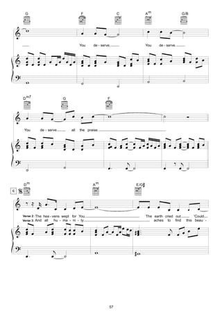 G                                   F                       C                    Am                      G/B



           w                                  œ          œ                                 œ         œ       œ     ˙
    &                                                        œ        ˙
                                              You     de - serve,                          You    de - serve.


      œ œ         œ                                                       œ œ              œ œ                     œ œ œ
                                                                                                                   œ œ œ
    & œ œ œ œ œ œœ œœœ œ
      œ œ              œ œ œ
                           œ                                 œ        œ
                                                                      œ œ œ                œ œ œ
                                                                                           œ                 œ     œ
                       œ   œ                                          œ   œ
    ?
           w                                  ˙                                            ˙                       ˙
                                                                      ˙
         D m7                      G                             F




    & œ                œ     œ     œ œ œ             œ           w                                       ˙             Ó
          You         de - serve        all   the praise.



    & œ œ œ
      œ   œ                  œ     œ                 œ           œœ œ œ œ œ œ œ œ œ œ œ œ œ œ œ œ œ œ œ
      œ   œ                        œ œ œ
                                   œ   œ                         œ œ œ œ        œ       œ
                                                                                        œ     œ œ œ
                                                                                              œ œ œ

    ?                                                                      j                                     ‰ j
           ˙                       ˙                             œ.       œ ˙                            œ         œ ˙

         Dm                                          Am                         E /G   #
C
     %
    & ‰ ≈ œr œ . œ                  œ œ œ                w                      œ           œ    œ                           œ
                                                                                                             œ œ       œ
         Verse 2:   The hea - vens wept for You.                                           The earth cried out              'Could
                    And all    hu - ma - ni - ty                                               aches to find           this beau -

                                                         œ œ œ œ œ œ œ # œ ..                                                œ
         Verse 3:

      œ                    œ œ      œœœ œ                                                                     j
    & œ œ
      œ                      œ
                             œ      œœœ                  œ œ
                                                         œ    œ          œ.
                                                                         œ                                   œ œ œ œ
    ?                         j                          w                  #w
           œ.                œ      ˙




                                                                 57
 