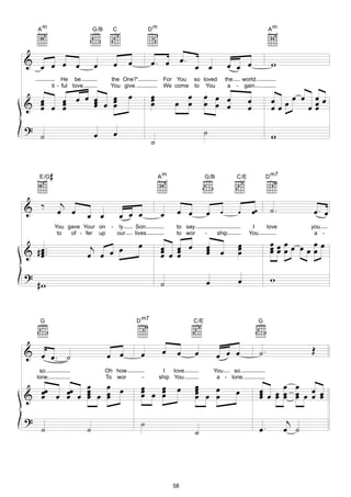Am                         G/B     C                        Dm                                                         Am




&
      œ œ œ œ                   œ          œ         œ           œ. œ œ. œ œ                        œ œ œ                    w
                 He be                 the One?'                       For You so loved             the  world,

                                                     œ           œ           œ           œ œ œ
            ti - ful love              You give.                       We come to You                a - gain

         œ œ œ                                                                                                               œ œœ œ œœ
& œ œ œ œ œ œ œ
  œ   œ                                                          œ
                                                                 œ         œ œ           œ œ œ                œ
  œ   œ    œ œ                                                                                                œ              œœ    œœ
                                                                                                                                    œ
?                                          œ                                             ˙
      ˙                         œ                                                                                            w
                                                                 ˙


      E/G   #                                                         Am                 G/B            C/E                 D m7




& ‰              j
                œ œ         œ œ                œ œ œ                  œ     œ œ          œ      œ       œ         œœ         ˙.          œ. œ
                You gave Your on       -        ly       Son                to say                             I            love         you

                                                                                                                             œœœœ œ œœ
                 to  of - fer up               our       lives              to wor       -     ship           You                         a -

                             j                            œ           œ œ œ              œ œ            œ
                                                                                                        œ                    œœœ
& # œ ...
    œ
    œ                       œ œ œ œ                                   œ œ œ
                                                                      œ œ                œ
                                                                                         œ              œ                    œ     œœ

?                                                                                                       œ                    w
     #w                                                               ˙                  œ


      G                                                  D m7                     C/E                                  G




& œ œ. ˙                                                               œ    œ        œ                                 ˙.                Œ
                                      œ œ                  œ                                   œ œ œ
     so.                              Oh how                           I   love              You   so.

                            œ œ œ                          œ
                                                           œ œ œ                     œ                                 œ œ œ œ œ œ œ
    lone.                             To wor                -         ship You                a - lone.

                                                                            œ        œ
                                                                                     œ œ œ
& œœ œ œœ œ
                            œ œ
                            œ œ œ                          œ   œ
                                                               œ                                       œ               œ œ œ œ œ œ œ
  œ    œ                    œ                                                        œ   œ                             œ     œ œ

?                                                          ˙                                                                        j
      ˙                     ˙                                                        ˙                                 œ.          œ ˙




                                                                           58
 