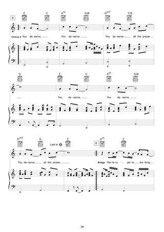 F                    C                 Am                       G/B                D m7                            C/E
D


                                                                                                                                                œ
& .. œ œ œ                      ˙                  œ œ œ                   ˙                     œ œ œ                         œ œ œ
Chorus 2: You   de - serve,                       You   de - serve.                           You      de - serve                   all the praise.



& .. œ œ œ œ
     œ œ                        œ œœ œ œ œ
                                     œœœ                                   œ œ œœœ œ œ œ œ
                                                                           œ œœ œ œ œ
                                                                                   œ œ
                                                                                                                               œ
                                                                                                                               œ   œ
                                                                                                                               œ œ œ            œ
     œ                          œœœ
                                œ œ  œ œ                                   œ œ                                                 œ   œ

? ..                            ˙                                          ˙                     ˙                             ˙
           ˙                                       ˙                                             ˙                             ˙
                                ˙
      G                                       F                            C                     Am                                 G/B



      w                                       œ             œ                                     œ           œ           œ            ˙
&                                                               œ          ˙
                                             You        de - serve,                              You       de - serve.

  œ
  œ œ œ œ                     œ œ œ                                                                                                    œ œ œ œ
& œ œ œ
                              œ œ
  œ   œ
      œ                       œ œ œ
                              œ               œ
                                              œ œ œ
                                              œ   œ
                                                  œ             œ
                                                                œ          œ œ œ œ
                                                                           œ
                                                                           œ   œ œ
                                                                               œ
                                                                                                  œ
                                                                                                  œ œ œ
                                                                                                  œ   œ
                                                                                                      œ
                                                                                                                          œ            œ
                                                                                                                                       œ   œ
                                                                                                                                           œ

?               ‰ j œ
      œ           œ             œ. œ ˙                                                            ˙                                    ˙
                                                                           ˙


                                              ﬁ
    D m7                 G                              F                                Am                       F
                                                                                   E
                                    Last to


& œ œ œ                  œ œ œ           œ              w                         .. .. Œ œ œ œ                       œ œ œ œœ œ

     You de-serve             all the praise.                                          Bridge:   Hal -le-lu       -           jah to       the King.

  œ œ                                                   œ œ œ œ œ œ œ œ œ .. .. œ œ œ œ œ
& œœœ œ
  œ œ œ                  œœ œ œ
                         œ œ             œ              œœ œ œ œ
                                                              œ œ œ             œ œœ œ
                                                                                œ œ
                                                                                                                      œ œ œœœœ
                                                                                                                      œ œ œ
                                                                                                                      œ

?                                                         ‰ j                    .. .. ˙
      ˙                  ˙                              œ œ œ                  œ                                      ˙




                                                                      59
 