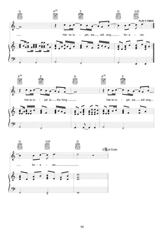 G                                       Am                            F                                     G                  G/E




& w                                          Œ         œ œ œ              œ œ œ œ œ œ                           œ           œ œ œ œ . ..
                                                                                                                                  PLAY 3 TIMES

                                                                                                                                J
                                                      Hal - le - lu       -        jah, we   will sing                  for - e    -       ver.


  œ œ œ œœ œœœ œ œ œ œ œ œ                                                œ œ œ œ œœœ                           œ œ œ œ œ œ œ ..
& œ œœ œœœ œœ œ œ œ œ œ
  œ œ œœ œœ      œ                                                        œ
                                                                          œ     œ                               œœœ
                                                                                                                œ œ   œ œ
                                                                                                                      œ œ
?                                                                                                                                                      ..
    ˙                 ˙                      ˙                            ˙                                     ˙                      œ          œ

    Am                    F                                      G                            Am                    F




& Œ œ œœ                      œ œ œ œœ œ                          w                            Œ œ œœ                   œ œ œ œœ œ

         Hal -le-lu       -       jah to          the King.                                         Hal-le-lu       -        jah, we       will sing



& œœœœœœ œ
  œ œ œ                       œ
                              œ œ            œœœœ
                                             œ                    œ œ œ œœ œ œ œœœ œ œ
                                                                  œœ œ œœœœ œ œ                                         œ
                                                                                                                        œ œ                œ œ
  œ œ                         œ              œ                    œ œ œœœ œ œ
                                                                      œ                                                 œ                  œ

?                                                                               j
    ˙                         ˙                                   œ.           œ œ œ           ˙                        ˙

    G                              G/E                                G


                                                                                                   % al Coda
                œ œ                œ œ.                               ˙
                                                                                              D

& œ                                J
                                                                                        Ó
                for - e            -       ver.



& œ œ œ œ                          œ
                                   œ œ œ œ                            w
  œ
  œ   œ                            œ   œ œ                            w
                                                                      w
?
    ˙                              ˙
                                   ˙                                  w




                                                                              60
 