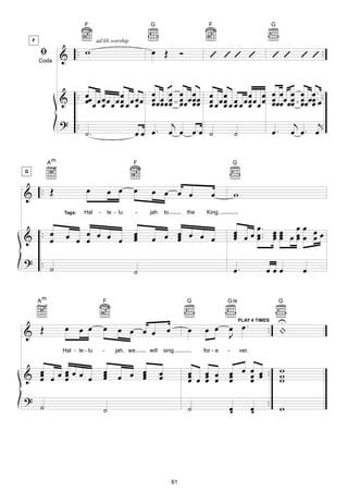 F                                G                                F                              G




        ﬁ         & .. w                                     œ Œ                                                            ’ ’ ’ ’ ..
    F                             ad lib worship

                                                                                 Ó           ’ ’’ ’
        Coda




                                          œ œ œ œ                       œ œ œ œ œ.
                  & .. œœ œ œ œ œ œ œ œ œ œ œ œ œ œ œ œ œ œ œ œ œ œ œ œ œ œ œ œ œ œ œ œ ..œ ..
                       œ œ œ œ œ œ œ œœ œœ œ œœ œ œ œ œ œ œ œ œ œ œ œ œœ œ œœ œ
                                  œ                     œ œ       œ
                  ? ..                                         j                                                                      j    j.
                           ˙.                        œ .œ œ . œ œ œ .œ ˙                                 ˙                  œ.       œ œ. œ .

             Am                                      F                                                   G
G



& .. Œ                      œ              œ œ       œ       œ œ œ œ                          œ          w
                   Tags:   Hal     -       le - lu      -   jah        to            the    King.


                                                                                                         œ œ œ ... œ œ œ œ œ œ œ
& .. œ
     œ             œ œ œ œ œ œ
                       œ
                                                     œ
                                                     œ
                                                     œ       œ œ œ œ œ œ
                                                                 œ
                                                                 œ                                       œ œ œ œœ œœ œ
                                                                                                         œ   œ œœ œ

? ..
     ˙                                               ˙                                                   œ.             œœœ             œ

        Am                             F                                             G               G/e                         G


                                                                                                                           U
& Œ                œ œ œ               œ œ œ œ œ                        œ            œ     œ œ œ œ.                     .. |
                                                                                                             PLAY 4 TIMES


                                                                                               J
                  Hal - le - lu        -      jah, we       will       sing                for - e   -       ver.



& œ œœœœœ œ
  œ   œ                                œ
                                       œ œ œ œ
                                       œ     œ
                                             œ                     œ
                                                                   œ                 œ œ œ œ œ œ œ .. w
                                                                                     œ œ œ œ œ œ œ    w
  œ   œ                                                                              œ œ     œ œ      w
?                                                                                                                       ..
        ˙                              ˙                                             ˙               œ
                                                                                                     œ              œ
                                                                                                                    œ      w




                                                                            61
 