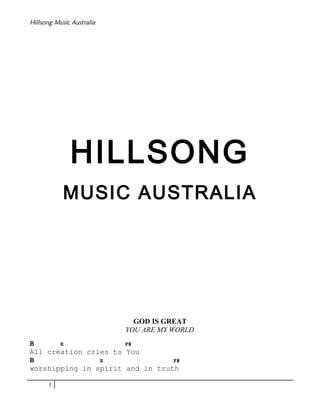 Hillsong Music Australia

HILLSONG
MUSIC AUSTRALIA

GOD IS GREAT
YOU ARE MY WORLD
B
E
F#
All creation cries to You
B
E
F#
worshipping in spirit and in truth
1

 