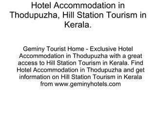 Hotel Accommodation in Thodupuzha, Hill Station Tourism in Kerala. Geminy Tourist Home - Exclusive Hotel Accommodation in Thodupuzha with a great access to Hill Station Tourism in Kerala. Find Hotel Accommodation in Thodupuzha and get information on Hill Station Tourism in Kerala from www.geminyhotels.com 