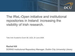 The IReL-Open initiative and institutional repositories in Ireland: increasing the visibility of Irish research. Rachel Hill DORAS Institutional Repository Manager, Dublin City University Library Talis Irish Academic Event 08, UCD, 24 June 2008 
