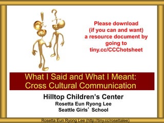 Hilltop Children’s Center
Rosetta Eun Ryong Lee
Seattle Girls’ School
What I Said and What I Meant:
Cross Cultural Communication
Rosetta Eun Ryong Lee (http://tiny.cc/rosettalee)
Please download
(if you can and want)
a resource document by
going to
tiny.cc/CCChotsheet
 