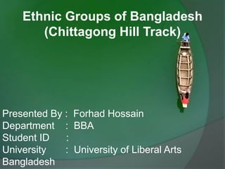 Ethnic Groups of Bangladesh
(Chittagong Hill Track)
Presented By : Forhad Hossain
Department : BBA
Student ID :
University : University of Liberal Arts
Bangladesh
 