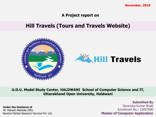 Hill Travels (Tours and Travels Website)
U.O.U. Model Study Center, HALDWANI School of Computer Science and IT,
Uttarakhand Open University, Haldwani
November, 2018
Submitted By
Devendra Kumar Bhatt
Enrollment No:- 15057980
Master of Computer Application
A Project report on
Under the Guidance of
Mr. Mahesh Mahtolia (MD)
NexGen Market Research Services Pvt. Ltd.
 