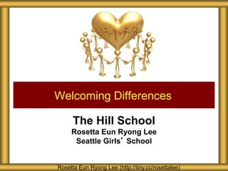 The Hill School
Rosetta Eun Ryong Lee
Seattle Girls’ School
Welcoming Differences
Rosetta Eun Ryong Lee (http://tiny.cc/rosettalee)
 