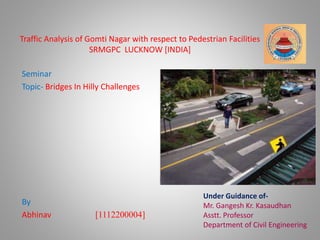 Traffic Analysis of Gomti Nagar with respect to Pedestrian Facilities 
SRMGPC LUCKNOW [INDIA] 
Seminar 
Topic- Bridges In Hilly Challenges 
By 
Abhinav [1112200004] 
Under Guidance of- 
Mr. Gangesh Kr. Kasaudhan 
Asstt. Professor 
Department of Civil Engineering 
 