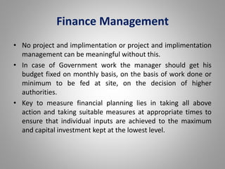 Finance Management 
• No project and implimentation or project and implimentation 
management can be meaningful without this. 
• In case of Government work the manager should get his 
budget fixed on monthly basis, on the basis of work done or 
minimum to be fed at site, on the decision of higher 
authorities. 
• Key to measure financial planning lies in taking all above 
action and taking suitable measures at appropriate times to 
ensure that individual inputs are achieved to the maximum 
and capital investment kept at the lowest level. 
 