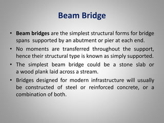 Beam Bridge 
• Beam bridges are the simplest structural forms for bridge 
spans supported by an abutment or pier at each end. 
• No moments are transferred throughout the support, 
hence their structural type is known as simply supported. 
• The simplest beam bridge could be a stone slab or 
a wood plank laid across a stream. 
• Bridges designed for modern infrastructure will usually 
be constructed of steel or reinforced concrete, or a 
combination of both. 
 