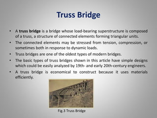 Truss Bridge 
• A truss bridge is a bridge whose load-bearing superstructure is composed 
of a truss, a structure of connected elements forming triangular units. 
• The connected elements may be stressed from tension, compression, or 
sometimes both in response to dynamic loads. 
• Truss bridges are one of the oldest types of modern bridges. 
• The basic types of truss bridges shown in this article have simple designs 
which could be easily analyzed by 19th- and early 20th-century engineers. 
• A truss bridge is economical to construct because it uses materials 
efficiently. 
Fig.3 Truss Bridge 
 