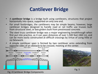 Cantilever Bridge 
• A cantilever bridge is a bridge built using cantilevers, structures that project 
horizontally into space, supported on only one end. 
• For small footbridges, the cantilevers may be simple beams; however, large 
cantilever bridges designed to handle road or rail traffic use trusses built 
from structural steel, or box girders built from prestressed concrete. 
• The steel truss cantilever bridge was a major engineering breakthrough when 
first put into practice, as it can span distances of over 1,500 feet (460 m), and 
can be more easily constructed at difficult crossings by virtue of using little or 
no falsework. 
• A simple cantilever span is formed by two cantilever arms extending from 
opposite sides of an obstacle to be crossed, meeting at the center. 
Fig. 4 Cantilever Bridge Components 
Fig. 5 
 