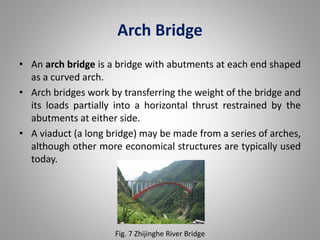 Arch Bridge 
• An arch bridge is a bridge with abutments at each end shaped 
as a curved arch. 
• Arch bridges work by transferring the weight of the bridge and 
its loads partially into a horizontal thrust restrained by the 
abutments at either side. 
• A viaduct (a long bridge) may be made from a series of arches, 
although other more economical structures are typically used 
today. 
Fig. 7 Zhijinghe River Bridge 
 