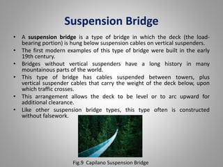 Suspension Bridge 
• A suspension bridge is a type of bridge in which the deck (the load-bearing 
portion) is hung below suspension cables on vertical suspenders. 
• The first modern examples of this type of bridge were built in the early 
19th century. 
• Bridges without vertical suspenders have a long history in many 
mountainous parts of the world. 
• This type of bridge has cables suspended between towers, plus 
vertical suspender cables that carry the weight of the deck below, upon 
which traffic crosses. 
• This arrangement allows the deck to be level or to arc upward for 
additional clearance. 
• Like other suspension bridge types, this type often is constructed 
without falsework. 
Fig.9 Capilano Suspension Bridge 
 