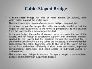 Cable-Stayed Bridge 
• A cable-stayed bridge has one or more towers (or pylons), from 
which cables support the bridge deck. 
• There are two major classes of cable-stayed bridges: harp and fan. 
• In the harp or parallel design, the cables are nearly parallel so that the 
height of their attachment to the tower is proportional to the distance 
from the tower to their mounting on the deck. 
• In the fan design, the cables all connect to or pass over the top of the 
towers. The fan design is structurally superior with minimum moment 
applied to the towers but for practical reasons the modified fan is 
preferred especially where many cables are necessary. In the modified fan 
arrangement the cables terminate near to the top of the tower but are 
spaced from each other sufficiently to allow better termination, improved 
environmental protection, and good access to individual cables for 
maintenance. 
• The cable-stayed bridge is optimal for spans longer than cantilever 
bridges, and shorter than suspension bridges. 
 