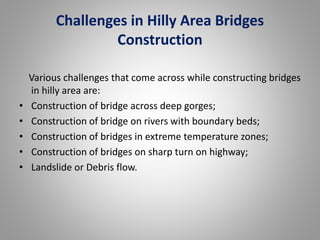 Challenges in Hilly Area Bridges 
Construction 
Various challenges that come across while constructing bridges 
in hilly area are: 
• Construction of bridge across deep gorges; 
• Construction of bridge on rivers with boundary beds; 
• Construction of bridges in extreme temperature zones; 
• Construction of bridges on sharp turn on highway; 
• Landslide or Debris flow. 
 