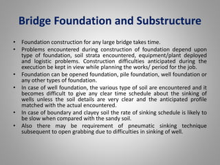 Bridge Foundation and Substructure 
• Foundation construction for any large bridge takes time. 
• Problems encountered during construction of foundation depend upon 
type of foundation, soil strata encountered, equipment/plant deployed 
and logistic problems. Construction difficulties anticipated during the 
execution be kept in view while planning the works/ period for the job. 
• Foundation can be opened foundation, pile foundation, well foundation or 
any other types of foundation. 
• In case of well foundation, the various type of soil are encountered and it 
becomes difficult to give any clear time schedule about the sinking of 
wells unless the soil details are very clear and the anticipated profile 
matched with the actual encountered. 
• In case of boundary and clayey soil the rate of sinking schedule is likely to 
be slow when compared with the sandy soil. 
• Also there may be requirement of pneumatic sinking technique 
subsequent to open grabbing due to difficulties in sinking of well. 
 