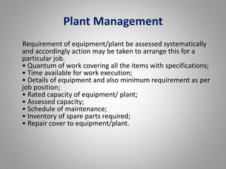 Plant Management 
Requirement of equipment/plant be assessed systematically 
and accordingly action may be taken to arrange this for a 
particular job. 
• Quantum of work covering all the items with specifications; 
• Time available for work execution; 
• Details of equipment and also minimum requirement as per 
job position; 
• Rated capacity of equipment/ plant; 
• Assessed capacity; 
• Schedule of maintenance; 
• Inventory of spare parts required; 
• Repair cover to equipment/plant. 
 