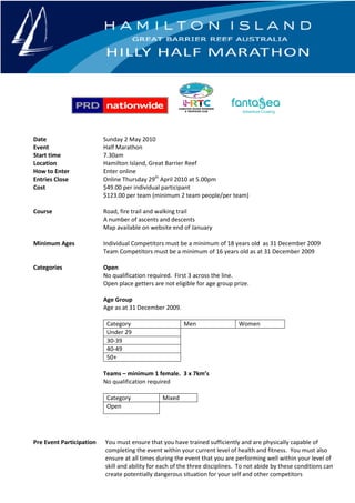 Date                      Sunday 2 May 2010
Event                     Half Marathon
Start time                7.30am
Location                  Hamilton Island, Great Barrier Reef
How to Enter              Enter online
Entries Close             Online Thursday 29th April 2010 at 5.00pm
Cost                      $49.00 per individual participant
                          $123.00 per team (minimum 2 team people/per team)

Course                    Road, fire trail and walking trail
                          A number of ascents and descents
                          Map available on website end of January

Minimum Ages              Individual Competitors must be a minimum of 18 years old as 31 December 2009
                          Team Competitors must be a minimum of 16 years old as at 31 December 2009

Categories                Open
                          No qualification required. First 3 across the line.
                          Open place getters are not eligible for age group prize.

                          Age Group
                          Age as at 31 December 2009.

                           Category                     Men                   Women
                           Under 29
                           30-39
                           40-49
                           50+

                          Teams – minimum 1 female. 3 x 7km’s
                          No qualification required

                           Category             Mixed
                           Open




Pre Event Participation   You must ensure that you have trained sufficiently and are physically capable of
                          completing the event within your current level of health and fitness. You must also
                          ensure at all times during the event that you are performing well within your level of
                          skill and ability for each of the three disciplines. To not abide by these conditions can
                          create potentially dangerous situation for your self and other competitors
 