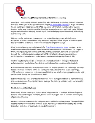 Advanced IAQ Management and Air Conditioner Servicing

While your Orlando entertainment venue may feel comfortable, potentially harmful conditions
may exist within your HVAC system without proper air conditioner servicing. A major concern in
Florida buildings is indoor air quality (IAQ), especially with the hot, humid weather outside.
Another major issue entertainment facilities face is managing energy and repair costs. Without
regular air conditioner servicing, system repair costs and energy expenses can rise dramatically
over the long-term.

Without regular maintenance, repair costs can be significant and even relatively minor
equipment malfunctions can eventually lead to total system failure. Regular maintenance can
help prevent that and ensure continuous service and long-term savings.

HVAC systems become increasingly costly for Orlando entertainment venue managers when
filtration and ventilation systems aren’t monitored. Environmental contaminants can clog HVAC
filters, making your system work even harder. Without attention, pollutants can circulate
through the ventilation system, reducing the IAQ in the facility. Ongoing air conditioner
servicing reduces overall energy expenses and maintains the integrity of overall IAQ.

Another way to improve IAQ is to implement advanced ventilation strategies that detect
pollutants within your building. Two distinct methods can help you accomplish this task:

• Multiparameter demand-controlled ventilation can provide you with the technology and tools
to sense multiple pollutants within the facility and modulate ventilation levels accordingly.
• IAQ and energy assessment systems are available that use wireless technology to monitor IAQ
performance, energy and overall comfort levels.

Both methods allow your Orlando entertainment venue management team to monitor the IAQ
and energy expenses. This monitoring may give you the ability to address repairs and air quality
issues preemptively.

Florida Indoor Air Quality Issues

Maintaining pristine IAQ at your Florida venue may pose quite a challenge. From dealing with
tobacco smoke to biological pollutants, Florida venue managers have to confront a laundry list
of potential offenders.

Because Florida facilities must also be vigilant about mold and mildew growth, facility managers
need to monitor indoor relative humidity levels. According to a report released by the Florida
Legislature on indoor air quality, the top IAQ offenders are:
 