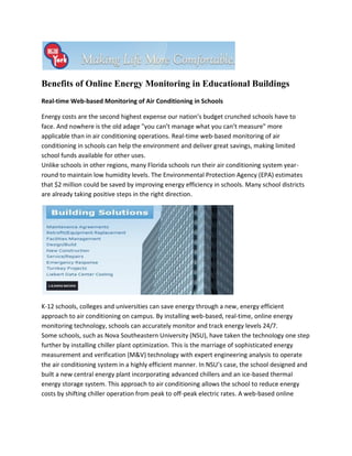 Benefits of Online Energy Monitoring in Educational Buildings
Real-time Web-based Monitoring of Air Conditioning in Schools

Energy costs are the second highest expense our nation’s budget crunched schools have to
face. And nowhere is the old adage "you can’t manage what you can’t measure" more
applicable than in air conditioning operations. Real-time web-based monitoring of air
conditioning in schools can help the environment and deliver great savings, making limited
school funds available for other uses.
Unlike schools in other regions, many Florida schools run their air conditioning system year-
round to maintain low humidity levels. The Environmental Protection Agency (EPA) estimates
that $2 million could be saved by improving energy efficiency in schools. Many school districts
are already taking positive steps in the right direction.




K-12 schools, colleges and universities can save energy through a new, energy efficient
approach to air conditioning on campus. By installing web-based, real-time, online energy
monitoring technology, schools can accurately monitor and track energy levels 24/7.
Some schools, such as Nova Southeastern University (NSU), have taken the technology one step
further by installing chiller plant optimization. This is the marriage of sophisticated energy
measurement and verification (M&V) technology with expert engineering analysis to operate
the air conditioning system in a highly efficient manner. In NSU’s case, the school designed and
built a new central energy plant incorporating advanced chillers and an ice-based thermal
energy storage system. This approach to air conditioning allows the school to reduce energy
costs by shifting chiller operation from peak to off-peak electric rates. A web-based online
 