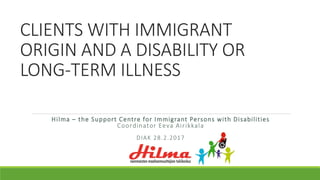 CLIENTS WITH IMMIGRANT
ORIGIN AND A DISABILITY OR
LONG-TERM ILLNESS
Hilma – the Support Centre for Immigrant Persons with Disabilities
Coordinator Eeva Airikkala
DIAK 28.2.2017
 