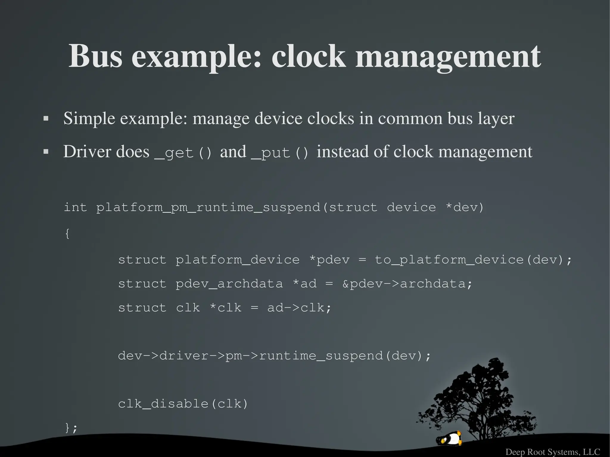 Deep Root Systems, LLC
Bus example: clock management
 Simple example: manage device clocks in common bus layer
 Driver does _get() and _put() instead of clock management
int platform_pm_runtime_suspend(struct device *dev)
{
struct platform_device *pdev = to_platform_device(dev);
struct pdev_archdata *ad = &pdev­>archdata;
struct clk *clk = ad­>clk;
dev­>driver­>pm­>runtime_suspend(dev);
clk_disable(clk)
};
 