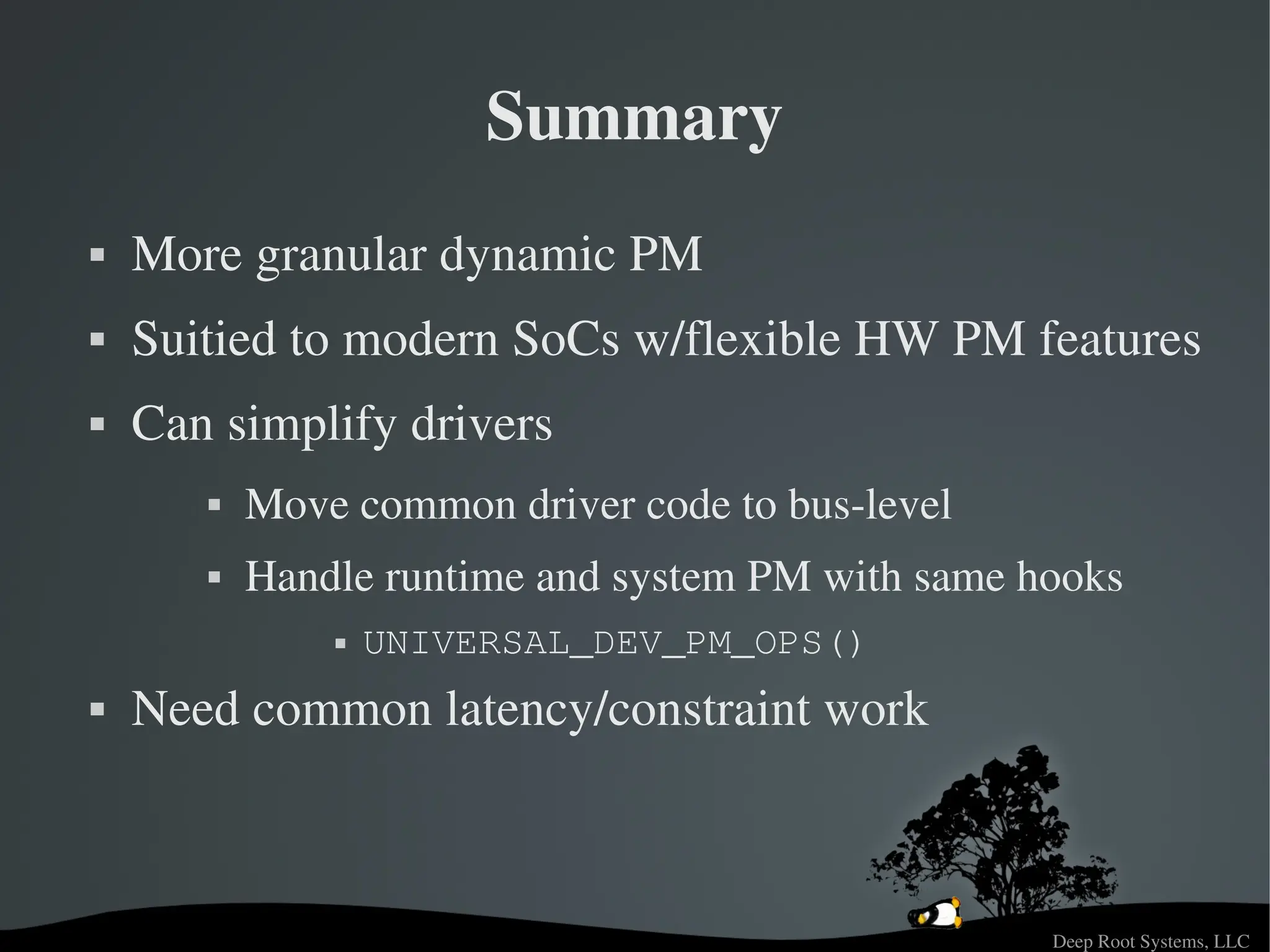 Deep Root Systems, LLC
Summary
 More granular dynamic PM
 Suitied to modern SoCs w/flexible HW PM features
 Can simplify drivers
 Move common driver code to bus­level
 Handle runtime and system PM with same hooks
 UNIVERSAL_DEV_PM_OPS()
 Need common latency/constraint work
 