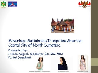 Mayoring a Sustainable Integrated Smartest
Capital City of North Sumatera
Presented by:
Hilman Nugrah Sidabutar Bsc MM MBA
Partai Demokrat
Ambassador of education & green environment
 