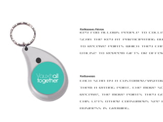 Key fob allows people to collect points. Scan the key at participating businesses to receive points which they can then utilise to redeem gifts or offers. For Residents / Visitors Each scan by a customer/visitor would give them a rating point. The more scans they receive, the more points they get.  This lets other consumers see how well this business is growing. For Businesses 