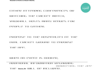 Marketing the App Thousands of people go through Vauxhall. Either attending conferences or watching the cricket match, Vauxhall hosts many venues for people to gather.  Propose to the Hospitality at the Oval Cricket Ground to endorse the app.  When an event is booked, additional information regarding the  Vauxhall App  will be included. 